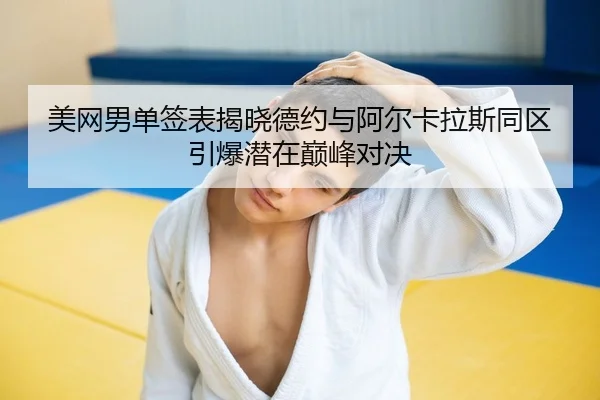 美网男单签表揭晓德约与阿尔卡拉斯同区引爆潜在巅峰对决